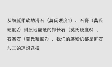從細(xì)膩柔軟的滑石（莫氏硬度1）、石膏（莫氏硬度2）到質(zhì)地堅(jiān)硬的鉀長(zhǎng)石（莫氏硬度6）、石英石（莫氏硬度7），我們的磨粉機(jī)都是礦石加工的理想選擇。